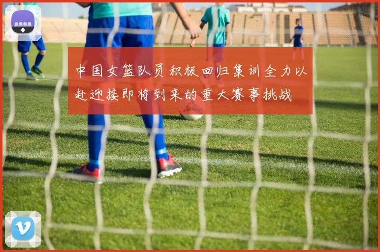 中国女篮队员积极回归集训全力以赴迎接即将到来的重大赛事挑战