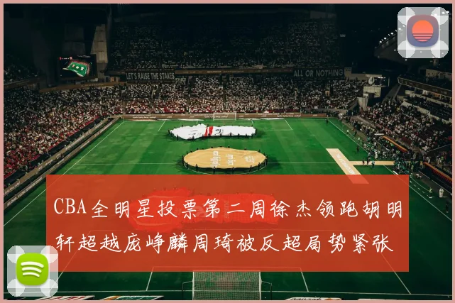 CBA全明星投票第二周徐杰领跑胡明轩超越庞峥麟周琦被反超局势紧张