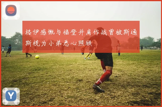 格伊感慨与福登并肩作战曾被斯通斯视为小弟悉心照顾