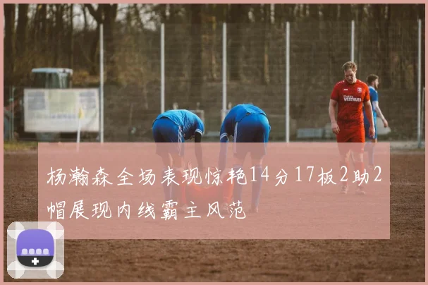 杨瀚森全场表现惊艳14分17板2助2帽展现内线霸主风范