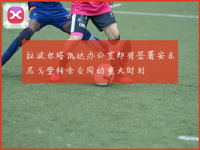 拉波尔塔抵达办公室即将签署安东尼戈登转会合同的重大时刻