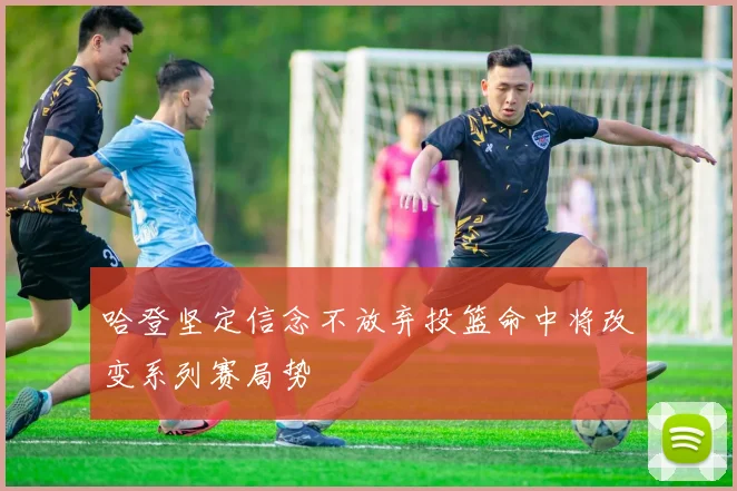 哈登坚定信念不放弃投篮命中将改变系列赛局势