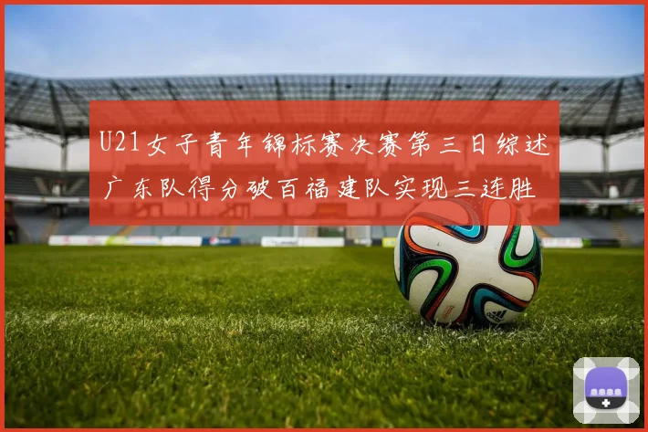 U21女子青年锦标赛决赛第三日综述广东队得分破百福建队实现三连胜