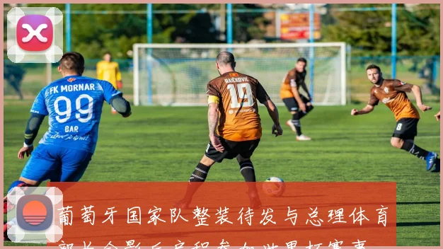 葡萄牙国家队整装待发与总理体育部长合影后启程参加世界杯赛事