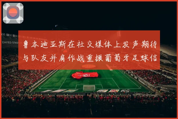 鲁本迪亚斯在社交媒体上发声期待与队友并肩作战重振葡萄牙足球信心