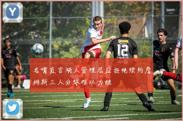 名嘴直言湖人管理层应拒绝续约詹姆斯三人分球难以为继
