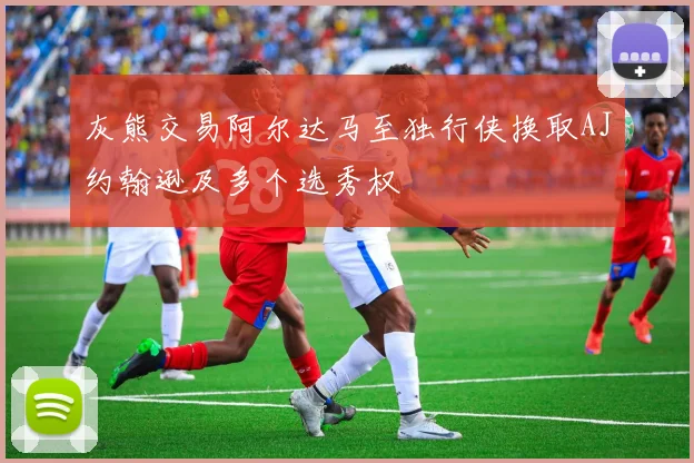 灰熊交易阿尔达马至独行侠换取AJ约翰逊及多个选秀权