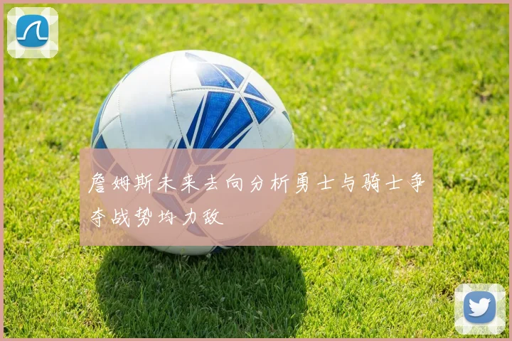 詹姆斯未来去向分析勇士与骑士争夺战势均力敌