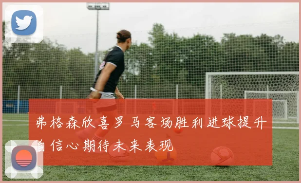 弗格森欣喜罗马客场胜利进球提升自信心期待未来表现