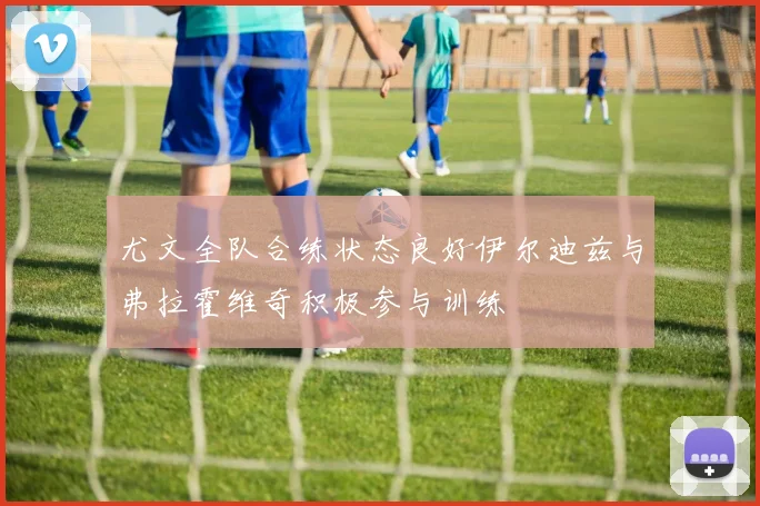 尤文全队合练状态良好伊尔迪兹与弗拉霍维奇积极参与训练