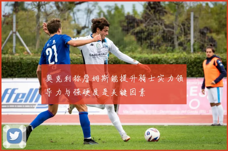 奥克利称詹姆斯能提升骑士实力领导力与强硬度是关键因素