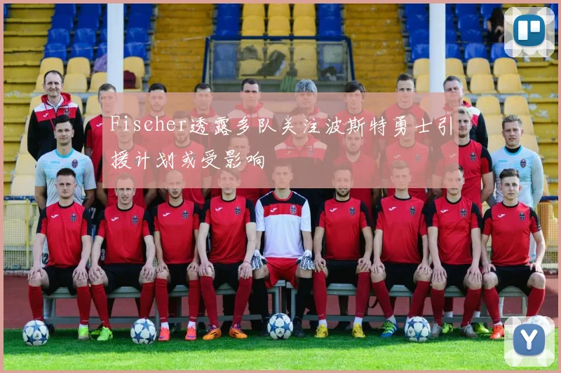 Fischer透露多队关注波斯特勇士引援计划或受影响