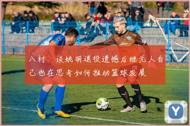 八村塁谈姚明退役遗憾后继无人自己也在思考如何推动篮球发展