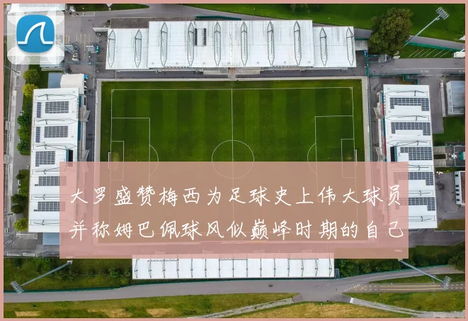 大罗盛赞梅西为足球史上伟大球员并称姆巴佩球风似巅峰时期的自己