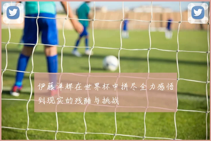伊藤洋辉在世界杯中拼尽全力感悟到现实的残酷与挑战