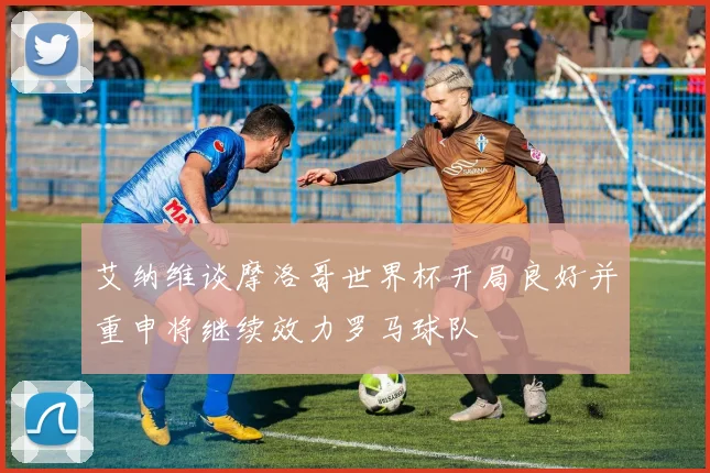 艾纳维谈摩洛哥世界杯开局良好并重申将继续效力罗马球队