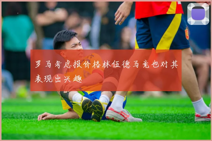 罗马考虑报价格林伍德马竞也对其表现出兴趣