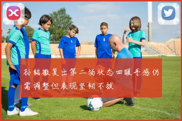 孙铭徽复出第二场状态回暖手感仍需调整但表现坚韧不拔