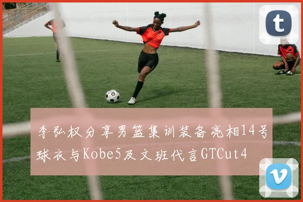 李弘权分享男篮集训装备亮相14号球衣与Kobe5及文班代言GTCut4