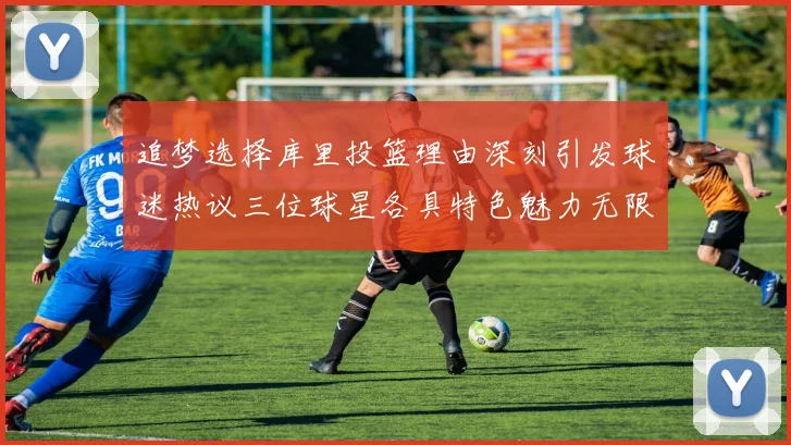 追梦选择库里投篮理由深刻引发球迷热议三位球星各具特色魅力无限